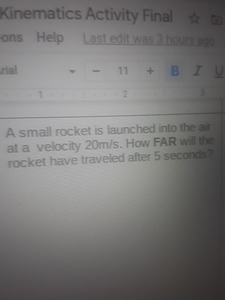 Kinematics Activity Final o
-ons Help Last edit was 3 hours agg
rial
11
BIU
2.
A small rocket is launched into the air
at a velocity 20m/s. How FAR will the
rocket have traveled after 5 seconds?
