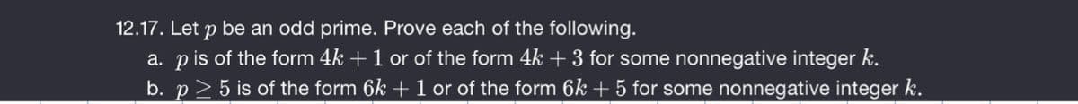 12.17. Let p be an odd prime. Prove each of the following.
a. pis of the form 4k +1 or of the form 4k + 3 for some nonnegative integer k.
b. p> 5 is of the form 6k + 1 or of the form 6k + 5 for some nonnegative integer k.
