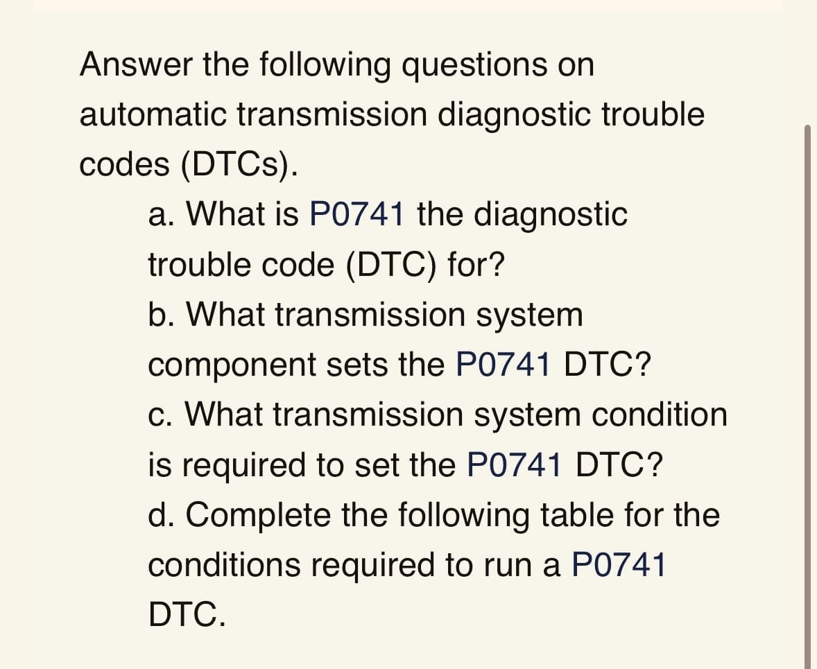 Answer the following questions on
automatic transmission diagnostic trouble
codes (DTCs).
a. What is P0741 the diagnostic
trouble code (DTC) for?
b. What transmission system
component sets the P0741 DTC?
c. What transmission system condition
is required to set the P0741 DTC?
d. Complete the following table for the
conditions required to run a P0741
DTC.