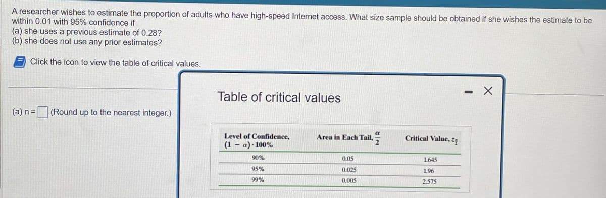 A researcher wishes to estimate the proportion of adults who have high-speed Internet access. What size sample should be obtained if she wishes the estimate to be
within 0.01 with 95% confidence if
(a) she uses a previous estimate of 0.28?
(b) she does not use any prior estimates?
Click the icon to view the table of critical values.
Table of critical values
(a) n =
(Round up to the nearest integer.)
Level of Confidence,
Area in Each Tail,
2
Critical Value, a
,
(1 - a) 100%
90%
0.05
1.645
95%
0.025
1.96
99%
0.005
2.575
-