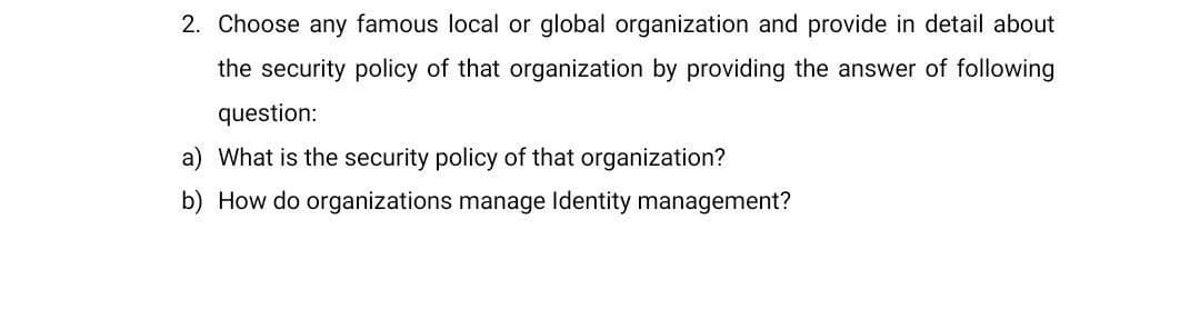 2. Choose any famous local or global organization and provide in detail about
the security policy of that organization by providing the answer of following
question:
a) What is the security policy of that organization?
b) How do organizations manage Identity management?
