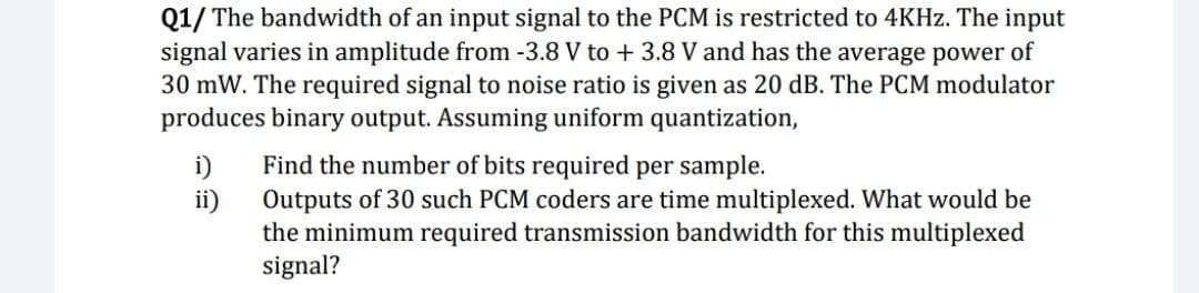 Q1/ The bandwidth of an input signal to the PCM is restricted to 4KHZ. The input
signal varies in amplitude from -3.8 V to + 3.8 V and has the average power of
30 mW. The required signal to noise ratio is given as 20 dB. The PCM modulator
produces binary output. Assuming uniform quantization,
Find the number of bits required per sample.
i)
ii)
Outputs of 30 such PCM coders are time multiplexed. What would be
the minimum required transmission bandwidth for this multiplexed
signal?
