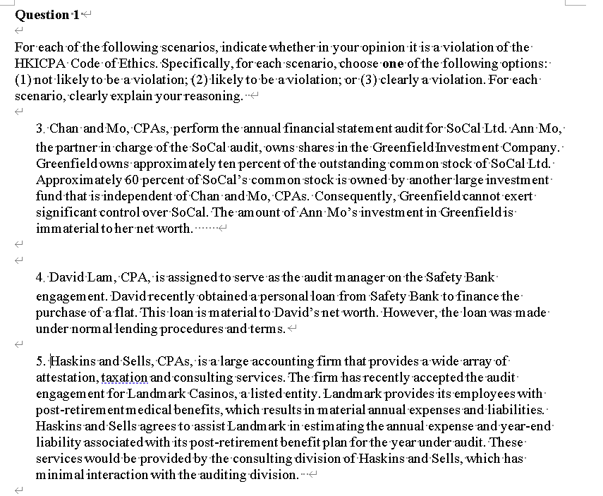 Question 1
For each of the following scenarios, indicate whether in your opinion it is a violation of the
HKICPA Code of Ethics. Specifically, for each scenario, choose one of the following options:
(1)not likely to ·be a violation; (2) likely to be aviolation; or (3) clearly a violation. For each-
scenario, clearly explain your reasoning.
3. Chan and Mo, CPAS, perform the annual financial statement audit for SoCal Ltd. Ann Mo,
the partner in charge of the SoCal audit, owns shares in the Greenfield Investment Company.
Greenfieldowns approximately ten percent of the outstanding common stock of SoCal·Ltd.
Approximately 60percent of SoCal's common stock is owned by another large investment-
fund that is independent of Chan and Mo, CPAS. Consequently, Greenfieldcannot exert
significant controlover SoCal. The amount of Ann Mo's investment in Greenfieldis
immaterial to her net worth. ..
4. David Lam, CPA, is assignedto serve as the audit manager on the Safety Bank
engagement. Davidrecently obtained a personal loan from Safety Bank to finance the
purchase of a flat. This loan is material to David's net worth. However, the loan was made
under normal 1lending procedures and terms.<
5. Haskins and Sells, CPAS, is alarge accounting firm that provides a wide array of
attestation, taxation and consulting services. The firm has recently accepted the audit-
engagement for Landmark Casinos, a listed entity. Landmark provides its employees with-
post-retirem entmedical benefits, which results in material annual expenses and·liabilities.
Haskins and Sells agrees to assist Landmark in estimating the annual expense and year-end-
liability associated with its post-retirement benefit plan for the year under audit. These
services would be provided by the consulting division of Haskins and Sells, which has
minimal interaction with the auditing division. -
