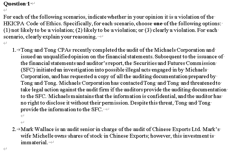 Question 1
For each of the following scenarios, indicate whether in your opinion it is a violation of the
HKICPA Code of Ethics. Specifically, for each scenario, choose one of the following options:
(1) not likely to be a violation; (2) likely to be aviolation; or (3)clearly a violation. For each
scenario, clearly explain your reasoning.
1.→Tong and Tong CPAS recently completed the audit of the Michaels Corporation and-
issued an unqualified opinion on the financial statements. Subsequent to the issuance of
the financial statem ents and auditor'sreport, the Securities and Futures Commission:
(SFC) initiated an investigation into possible illegal acts engaged in by Michaels
Corporation, andhas requesteda copy of all the auditing documentation prepared by:
Tong and Tong. Michaels Corporation has contacted Tong and Tong and threatenedto:
take legal action against the audit firm if the auditors provide the auditing documentation
to the SFC. Michaelsmaintains that the information is confidential, and the auditor has
no right to disclose it without their permission. Despite this threat, Tong and Tong
provide the inform ation to the SFC. -
2.→Mark Wallace is an audit senior in charge of the audit of Chinese Exports Ltd. Mark's
wife Michelle owns shares of stock in Chinese Exports; however, this investment is
immaterial. -
