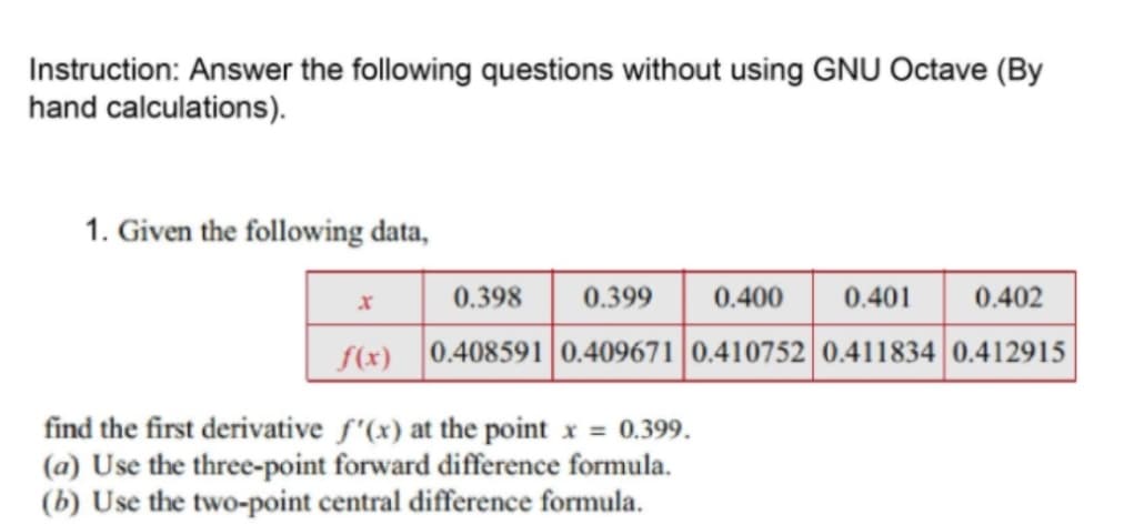 Instruction: Answer the following questions without using GNU Octave (By
hand calculations).
1. Given the following data,
0.398
0.399
0.400
0.401
0.402
f(x) 0.408591| 0.409671|0.410752 0.411834 0.412915
find the first derivative f'(x) at the point x = 0.399.
(a) Use the three-point forward difference formula.
(b) Use the two-point central difference formula.
