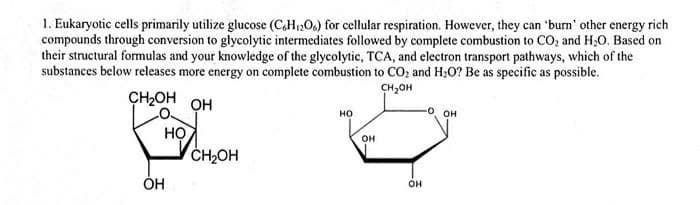 1. Eukaryotic cells primarily utilize glucose (CH206) for cellular respiration. However, they can 'burn' other energy rich
compounds through conversion to glycolytic intermediates followed by complete combustion to CO, and H;0. Based on
their structural formulas and your knowledge of the glycolytic, TCA, and electron transport pathways, which of the
substances below releases more energy on complete combustion to CO: and H:0? Be as specific as possible.
CH,OH
ÇH2OH OH
но
он
HỌ
CH2OH
он
ÓH
он
