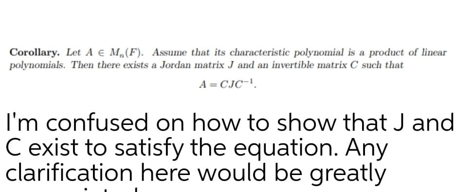 Corollary. Let A E M,(F). Assume that its characteristic polynomial is a product of linear
polynomials. Then there exists a Jordan matrix J and an invertible matrix C such that
A = CJC-!.
I'm confused on how to show that J and
C exist to satisfy the equation. Any
clarification here would be greatly
