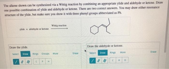 The alkene shown can be synthesized via a Wittig reaction by combining an appropriate ylide and aldehyde or ketone. Draw
one possible combination of ylide and aldehyde or ketone. There are two correct answers. You may draw either resonance
structure of the ylide, but make sure you show it with three phenyl groups abbreviated as Ph.
Wittig reaction
ylide + aldehyde or ketone
Draw the ylide.
Draw the aldehyde or ketone.
Erase
Rings Groups
Erase
Select
Draw
Rings
More
Select
Draw
More
H.
