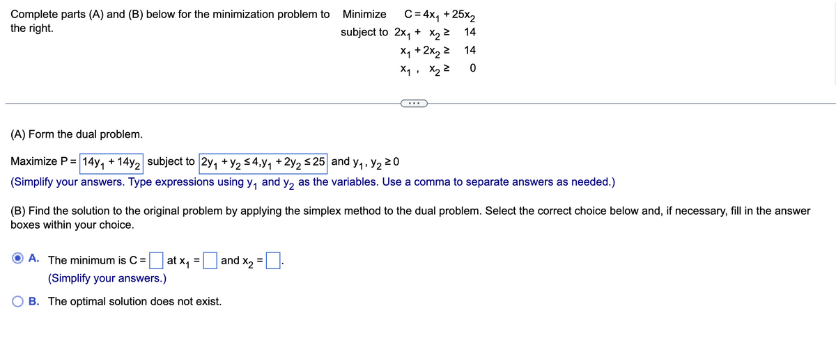 Complete parts (A) and (B) below for the minimization problem to
the right.
A. The minimum is C =
at x₁
=
and X₂
Minimize
subject to
(A) Form the dual problem.
Maximize P = 14y₁ + 14y2 subject to 2y₁ + y₂ ≤4,y₁ + 2y₂ ≤25 and y₁, y₂ ≥ 0
(Simplify your answers. Type expressions using y₁ and y₂ as the variables. Use a comma to separate answers as needed.)
(Simplify your answers.)
OB. The optimal solution does not exist.
C = 4x₁ + 25x₂
14
(B) Find the solution to the original problem by applying the simplex method to the dual problem. Select the correct choice below and, if necessary, fill in the answer
boxes within your choice.
=
2x₁ + x₂ =
1 + 2x₂ ²
X₁ +
> 14
0
>
X₁, X₂ ²