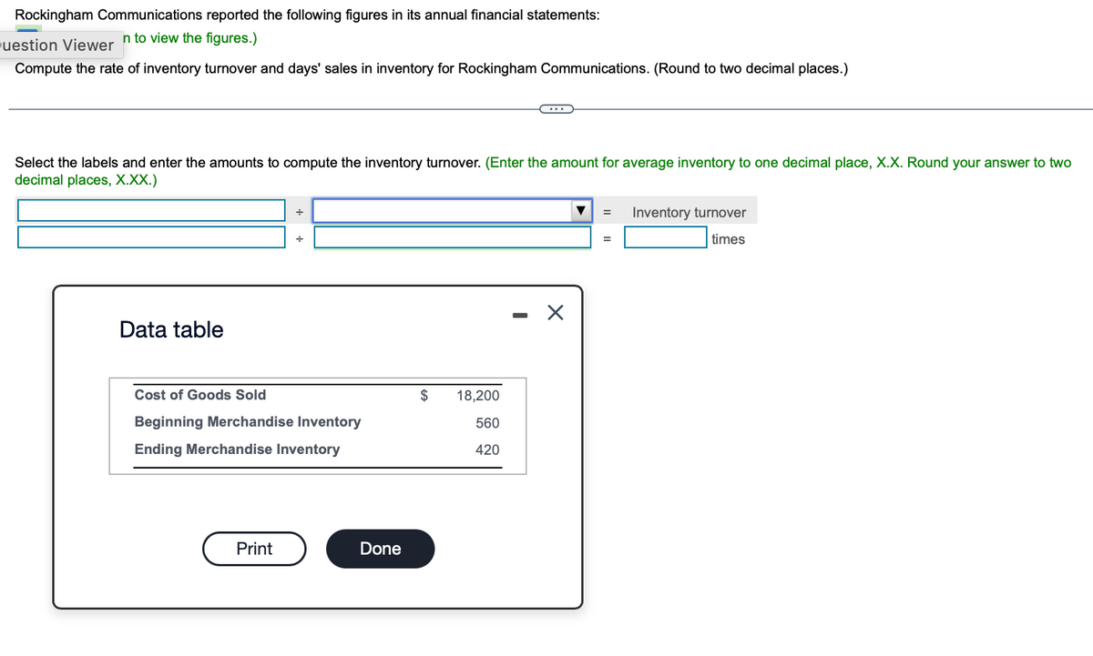 Rockingham Communications reported the following figures in its annual financial statements:
n to view the figures.)
Question Viewer
Compute the rate of inventory turnover and days' sales in inventory for Rockingham Communications. (Round to two decimal places.)
Select the labels and enter the amounts to compute the inventory turnover. (Enter the amount for average inventory to one decimal place, X.X. Round your answer to two
decimal places, X.XX.)
Data table
+
Print
÷
Cost of Goods Sold
Beginning Merchandise Inventory
Ending Merchandise Inventory
Done
C…...
$ 18,200
560
420
X
=
=
Inventory turnover
times
