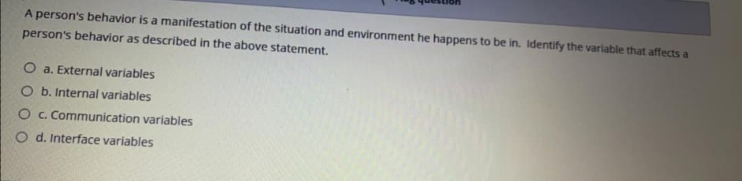 A person's behavior is a manifestation of the situation and environment he happens to be in. Identify the variable that affects a
person's behavior as described in the above statement.
O a. External variables
O b. Internal variables
O c. Communication variables
O d. Interface variables
