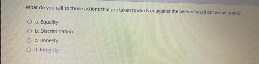 What do you call to those actions that are taken towards or against the person based on his/her group?
O a. Equality
O b. Discrimination
O C. Honesty
O d. Integrity
