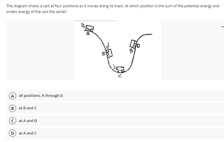 The diagram shows a cart at four positions as it moves along its track. At which position is the sum of the potential energy and
kinetic energy of the cart the same?
A all positions, A through D
B at B and C
c) at A and D
at A and C
