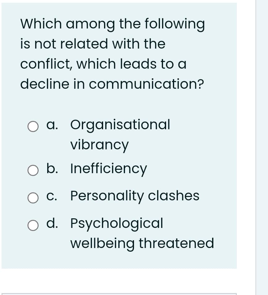 Which among the following
is not related with the
conflict, which leads to a
decline in communication?
O a. Organisational
vibrancy
O b. Inefficiency
c. Personality clashes
o d. Psychological
wellbeing threatened
