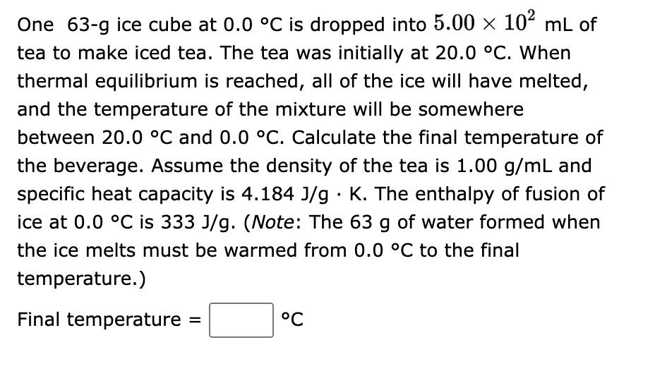 One 63-g ice cube at 0.0 °C is dropped into 5.00 × 10² mL of
tea to make iced tea. The tea was initially at 20.0 °C. When
thermal equilibrium is reached, all of the ice will have melted,
and the temperature of the mixture will be somewhere
between 20.0 °C and 0.0 °C. Calculate the final temperature of
the beverage. Assume the density of the tea is 1.00 g/mL and
specific heat capacity is 4.184 J/g · K. The enthalpy of fusion of
ice at 0.0 °C is 333 J/g. (Note: The 63 g of water formed when
the ice melts must be warmed from 0.0 °C to the final
temperature.)
Final temperature =
°℃