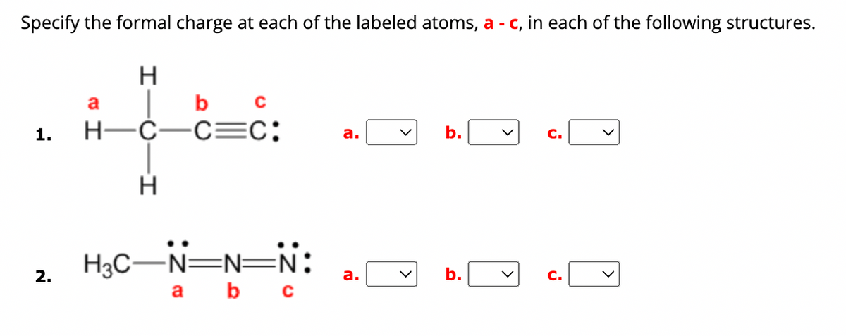 Specify the formal charge at each of the labeled atoms, a - c, in each of the following structures.
H
|bc
1. H-C-C=C:
2.
a
H
H3C-N=N=N:
a b c
a.
a.
b.
b.
C.