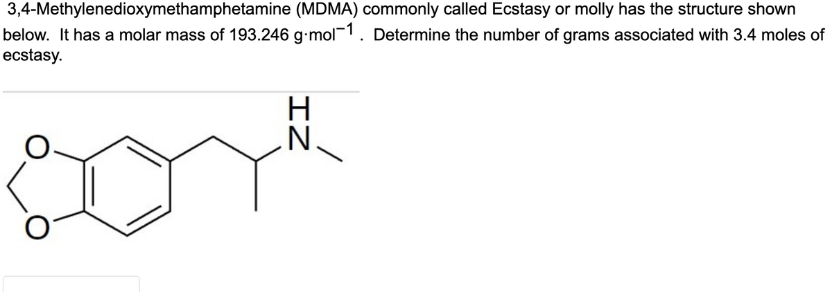 3,4-Methylenedioxymethamphetamine (MDMA) commonly called Ecstasy or molly has the structure shown
below. It has a molar mass of 193.246 g.mol-1. Determine the number of grams associated with 3.4 moles of
ecstasy.
IZ
N