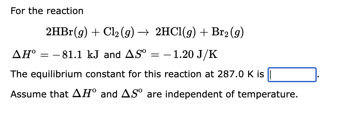 For the reaction
2HBr(g) + Cl₂(g) → 2HCl(g) + Br2 (g)
ΔΗ°
- 81.1 kJ and AS⁰
- 1.20 J/K
The equilibrium constant for this reaction at 287.0 K is
Assume that AH° and AS are independent of temperature.
=
=