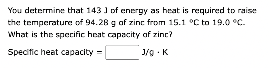 You determine that 143 J of energy as heat is required to raise
the temperature of 94.28 g of zinc from 15.1 °C to 19.0 °C.
What is the specific heat capacity of zinc?
Specific heat capacity=
J/g. K