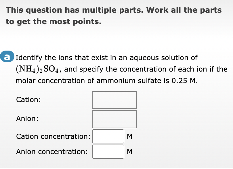 This question has multiple parts. Work all the parts
to get the most points.
a Identify the ions that exist in an aqueous solution of
(NH4)2SO4, and specify the concentration of each ion if the
molar concentration of ammonium sulfate is 0.25 M.
Cation:
Anion:
Cation concentration:
Anion concentration:
M
Σ Σ