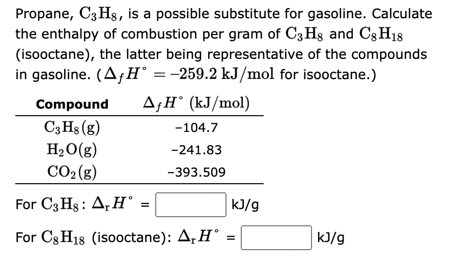 Propane, C3H8, is a possible substitute for gasoline. Calculate
the enthalpy of combustion per gram of C3H8 and C8H18
(isooctane), the latter being representative of the compounds
in gasoline. (AƒH° = −259.2 kJ/mol for isooctane.)
AƒH° (kJ/mol)
Compound
C3H8 (g)
H₂O(g)
CO₂(g)
-104.7
-241.83
-393.509
For C3H8: Ar Hᵒ
For C8H18 (isooctane): A, H° :
=
kJ/g
kJ/g