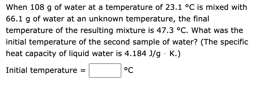 When 108 g of water at a temperature of 23.1 °C is mixed with
66.1 g of water at an unknown temperature, the final
temperature of the resulting mixture is 47.3 °C. What was the
initial temperature of the second sample of water? (The specific
heat capacity of liquid water is 4.184 J/g. K.)
Initial temperature
| °C
=