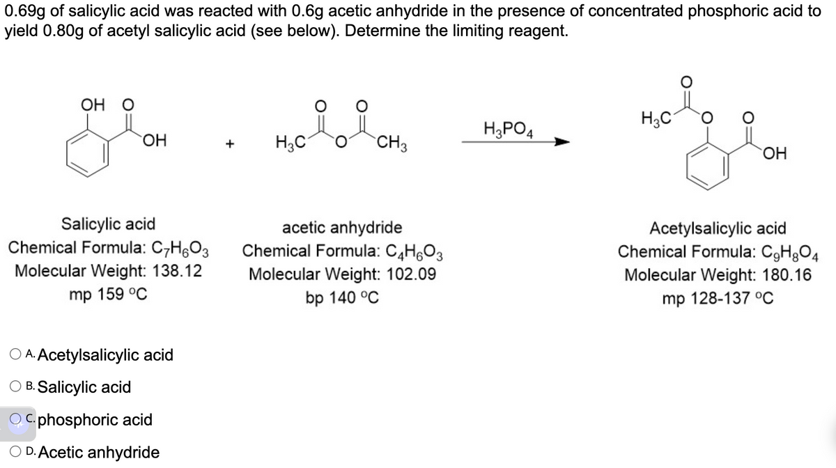 0.69g of salicylic acid was reacted with 0.6g acetic anhydride in the presence of concentrated phosphoric acid to
yield 0.80g of acetyl salicylic acid (see below). Determine the limiting reagent.
OH O
OH
Salicylic acid
Chemical Formula: C7H₂O3
Molecular Weight: 138.12
mp 159 °C
O A. Acetylsalicylic acid
OB. Salicylic acid
OC.phosphoric acid
O D. Acetic anhydride
H₂0 il CH₂
H3C
3
acetic anhydride
Chemical Formula: C₂H6O3
Molecular Weight: 102.09
bp 140 °C
H3PO4
H₂C
OH
Acetylsalicylic acid
Chemical Formula: C₂H₂O4
Molecular Weight: 180.16
mp 128-137 °C