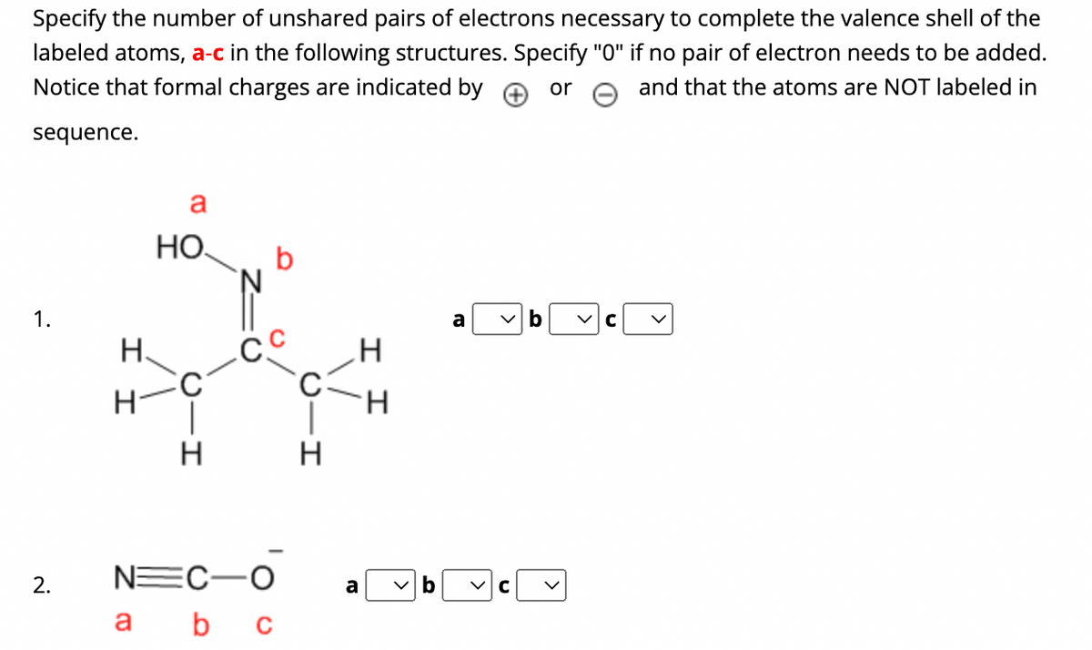 Specify the number of unshared pairs of electrons necessary to complete the valence shell of the
labeled atoms, a-c in the following structures. Specify "0" if no pair of electron needs to be added.
Notice that formal charges are indicated by
and that the atoms are NOT labeled in
or
sequence.
1.
2.
I I
a
НО.
a
C
H
b
-Сс
NEC-O
b c
H
a
I I
>
a
C