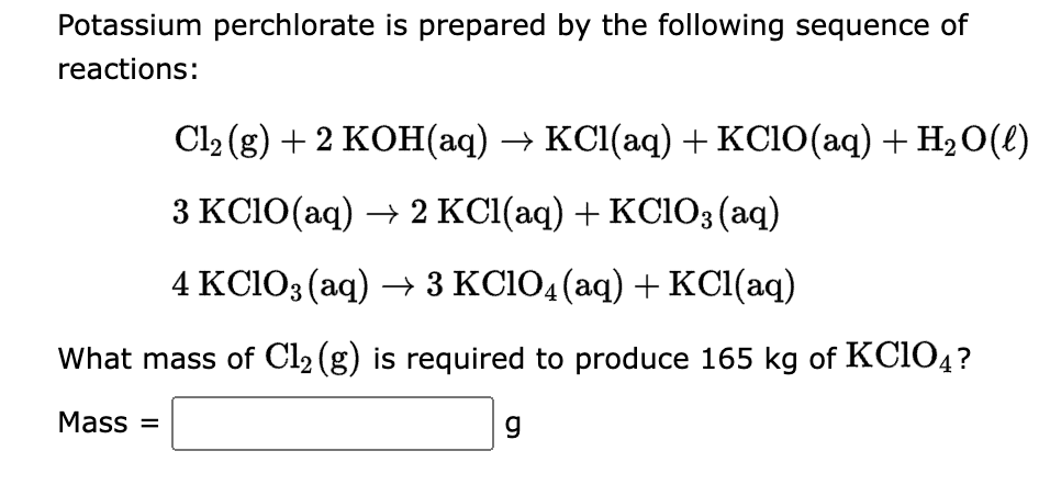 **Title: Preparation of Potassium Perchlorate**

**Introduction:**
Potassium perchlorate (KClO₄) is a chemical compound commonly used in various applications, including pyrotechnics and as an oxidizing agent in laboratory settings. It can be prepared through a sequence of chemical reactions involving chlorine gas (Cl₂), potassium hydroxide (KOH), and potassium chloride (KClO₃).

**Chemical Reactions:**

1. **First Reaction:**
   \[ \text{Cl}_2(g) + 2 \text{KOH}(aq) \rightarrow \text{KCl}(aq) + \text{KClO}(aq) + \text{H}_2\text{O}(\ell) \]

2. **Second Reaction:**
   \[ 3 \text{KClO}(aq) \rightarrow 2 \text{KCl}(aq) + \text{KClO}_3(aq) \]

3. **Third Reaction:**
   \[ 4 \text{KClO}_3(aq) \rightarrow 3 \text{KClO}_4(aq) + \text{KCl}(aq) \]

**Problem Statement:**
Determine the mass of chlorine gas (Cl₂) required to produce 165 kg of potassium perchlorate (KClO₄).

**Calculation:**

\[ \text{Mass} = \_\_\_\_\_\_\_ \text{g} \]