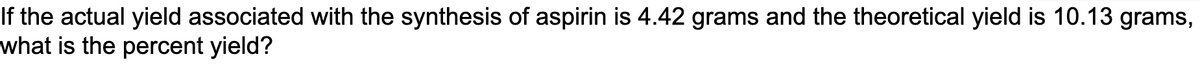 If the actual yield associated with the synthesis of aspirin is 4.42 grams and the theoretical yield is 10.13 grams,
what is the percent yield?