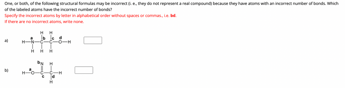 The provided question seems to come from a chemistry problem set, specifically focusing on evaluating structural formulas for correctness in terms of bonding. Below is the transcription and an explanation suitable for an educational website.

---

### Structural Formula Bond Evaluation Problem

One, or both, of the following structural formulas may be incorrect (i.e., they do not represent a real compound) because they have atoms with an incorrect number of bonds. Which of the labeled atoms have the incorrect number of bonds?

**Instructions:**
Specify the incorrect atoms by letter in alphabetical order without spaces or commas, i.e., bd.  
If there are no incorrect atoms, write none.

#### Structural Formulas:

**a)**
```
  H   H       H  H
 N---C---C---C---O 
 |       |   |   ||
 H       H   H    O
 a       b   c    d
```

**b)**
```
      H          O  
      |          | 
  H   N===C===C---O 
  |   |   |   |   | 
  H   b   a   c   d
      H
```

**Discussion:**
- Structural formula **a** shows a linear arrangement of atoms labeled a, b, c, and d. Each carbon (C), nitrogen (N), hydrogen (H), and oxygen (O) is connected via single or double bonds.
- Structural formula **b** shows a linear arrangement of atoms labeled a, b, c, and d, with multiple bonds between certain atoms.

**How to Approach the Problem:**
1. **Identify the Standard Bonding for Each Atom:**
   - Hydrogen (H) forms 1 bond.
   - Carbon (C) forms 4 bonds.
   - Nitrogen (N) forms 3 bonds.
   - Oxygen (O) forms 2 bonds.
2. **Count the Bonds for Each Labeled Atom in Both Formulas.**
3. **Compare the Counted Bonds with the Standard Bonding Requirements.**

**Answer Boxes:**
- ***Formula a:***
- ***Formula b:***

By analyzing the structures as described, you can determine if any atoms are incorrect in their bond count and provide the specified results in the answer boxes.

---

This explanation incorporates details on the reasoning and method for evaluating the structural formulas, making it suitable for educational purposes.