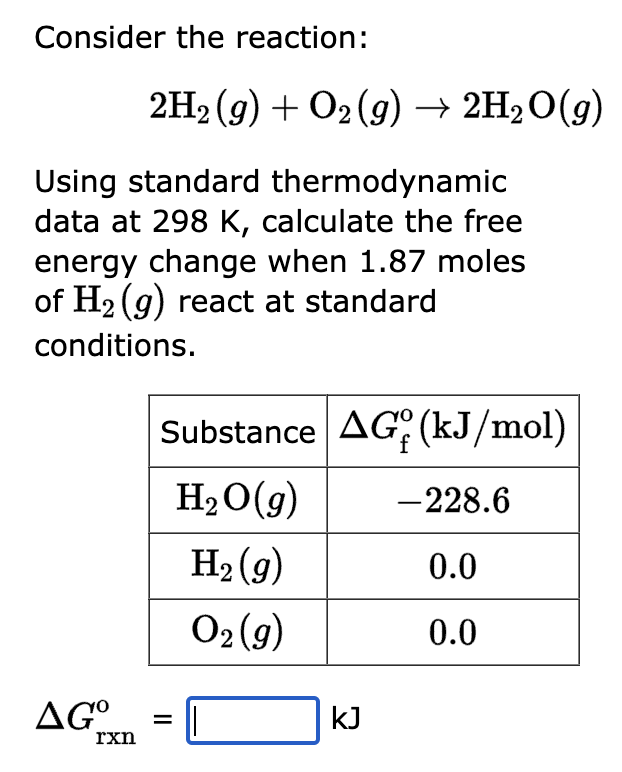 Consider the reaction:
2H2(g) + O2(g) → 2H₂O(g)
Using standard thermodynamic
data at 298 K, calculate the free
energy change when 1.87 moles
of H₂(g) react at standard
conditions.
rxn
Substance AG (kJ/mol)
H₂O(g)
H₂(g)
O₂(g)
AGO =
kJ
-228.6
0.0
0.0