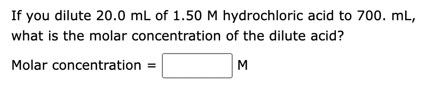 ### Dilution Problem: Determining Molar Concentration

**Problem Statement:**  
If you dilute 20.0 mL of 1.50 M hydrochloric acid to 700. mL, what is the molar concentration of the dilute acid?

**To Find:**  
Molar concentration of the diluted acid

**Solution Box:**  
Molar concentration = ________ M