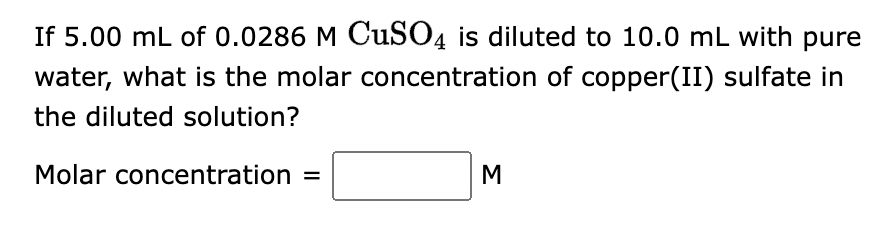 If 5.00 mL of 0.0286 M CuSO4 is diluted to 10.0 mL with pure
water, what is the molar concentration of copper(II) sulfate in
the diluted solution?
Molar concentration =
M