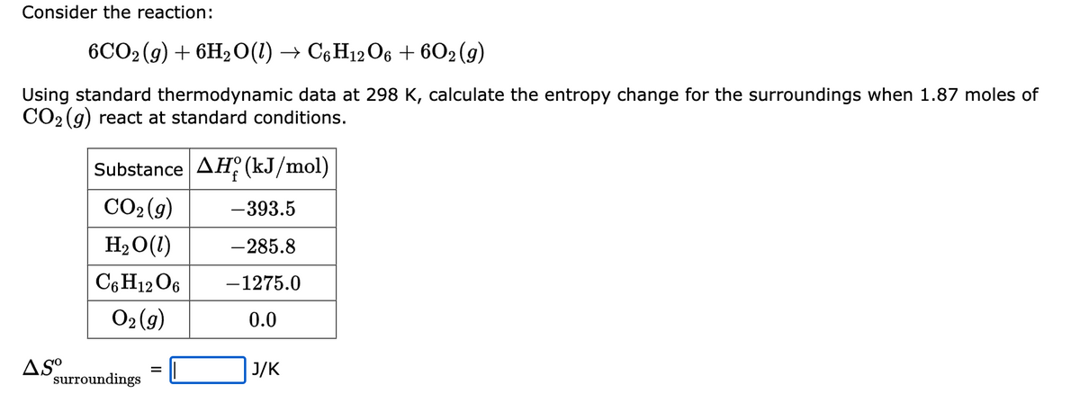 Consider the reaction:
6CO2(g) + 6H₂O(l) → C6H12O6 + 602 (9)
Using standard thermodynamic data at 298 K, calculate the entropy change for the surroundings when 1.87 moles of
CO₂ (g) react at standard conditions.
AS⁰
Substance AH (kJ/mol)
CO₂ (g)
-393.5
H₂O(1)
-285.8
C6H12O6 -1275.0
O₂(g)
0.0
surroundings
J/K