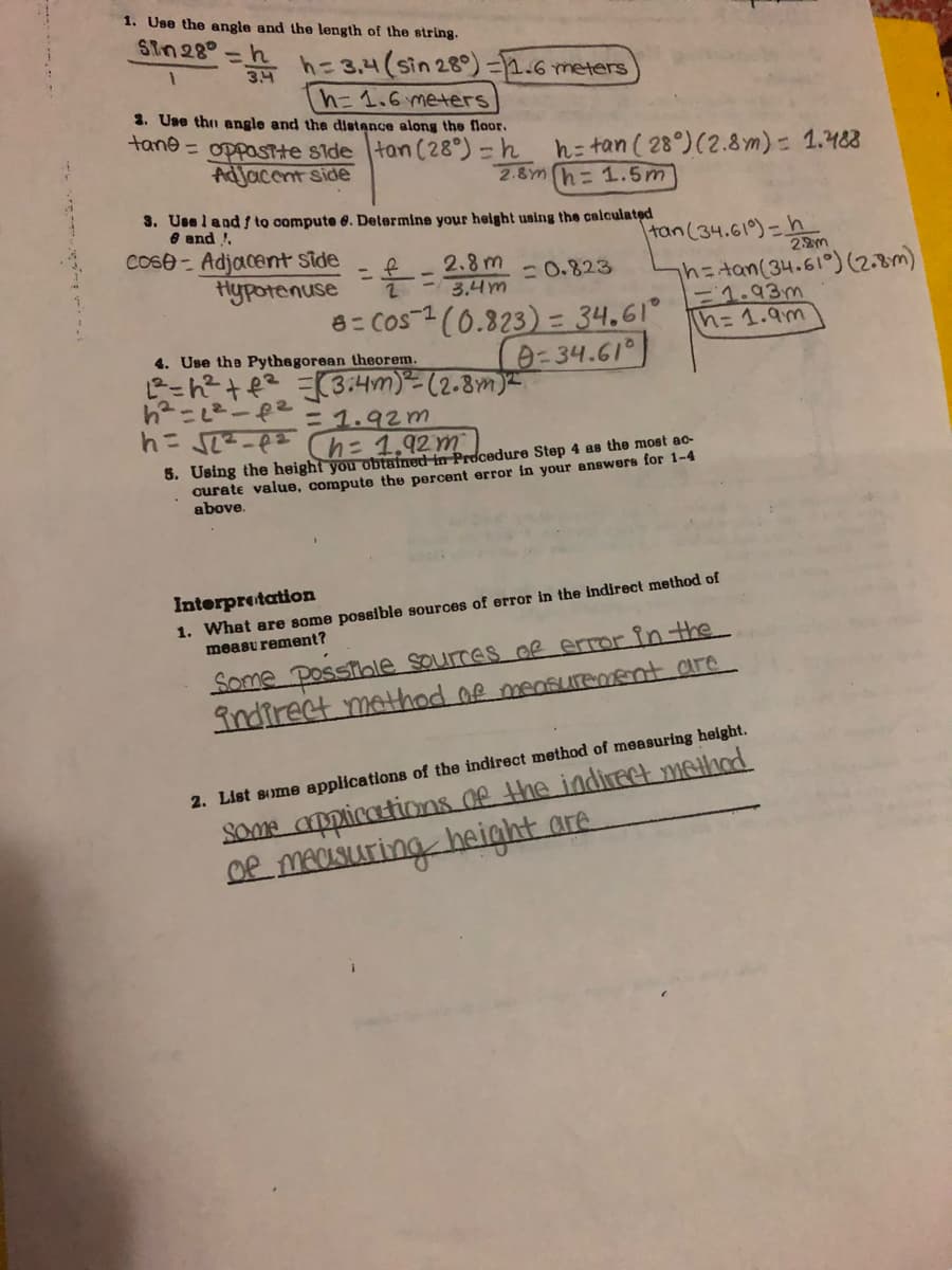1. Use the angle and the length of the string.
SIn28°
h=3.4(sin 28°) =2.6 meters
3.4
%3D
h=1.6 meters
2. Use thn angle and the distance along the flaor.
tane = oppasTte side tan (28°)-h
Adjacent side
h= tan ( 28°)(2.8 m)= 1.483
2.8m h= 1.5m
3. Use land f to compute 6. Determine your helght using the calculated
e and !.
cose - Adjacent side
Hypotenuse
tan(34.61)=h
2.2m
2.8 m
3.4m
- 0.823
h=tan(34.61°) (2.8m)
F1.93m
Ih=D1.9m
2.
2(0.823)=34.61
0-34.61)
8=COS-1
4. Use the Pythagorean theorem.
ピ-R+ 3:4m)(2.8m
h-ー2
ニ1.92m
5. Using the height you obtained in Procedure Step 4 as the most ac-
curate value, compute the percent error in your answers for 1-4
above.
1. What are some possible sources of error in the indirect method of
measu rement?
Interpretation
Some Posstble sources oR error in the
indirect method of meSUTemEnt are
Some appications de the indireet method
DR MACISUATİNG height are
2. List some applications of the indirect method of measuring height.

