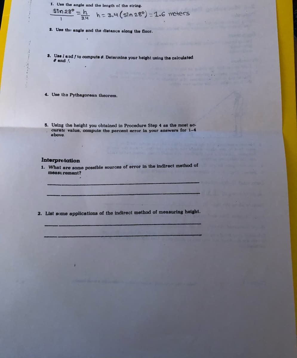 1. Use the angle and the length of the string.
Sin28°
* h= 3.4 (sin 28°) = 1.6 meters
1
3.4
2. Une thu angle and the distance along the floor.
3. Una land f to compute e. Determine your height using the calculated
e and !
4. Use the Pythegorean theorem.
5. Using the height you obtained in Procedure Step 4 as the most ac-
ourate value, compute the percent error in your answers for 1-4
above.
Interpretation
1. What are some possible sources of error in the indirect method of
measu rement?
2. List some applications of the indirect method of measuring height.
