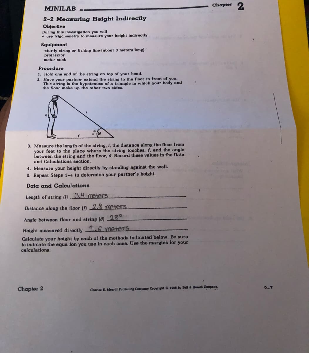 Chapter 2
MINILAB
%3
2-2 Measuring Height Indirectly
Objective
During this investige tion you will
• use trigonometry to measure your height indirectly.
Equipment
sturdy string or fishing line (about 3 meters long)
protractor
meter stick
Procedure
1. Hold one end of he string on top of your head.
2. Have your partnor extend the string to the floor in front of you.
This string is the hypotenuse of a triangle in whích your body and
the floor make uj) the other two sides.
3. Measure the length of the string, I, the distance along the floor from
your feet to the place where the string touches, f, and the angle
between the string and the floor, 6, Record these values in the Data
and Calculations section.
4. Measure your height directly by standing against the wall.
5. Repeat Steps 1-4 to determine your partner's height.
Data and Calculations
Length of string (1) 3,4 meders
Distance along the floor () -2.8 meters.
Angle between floor and string (0) 28°
Height measured di rectly 1.6 meters
Calculate your height by each of the methods indicated below. Be sure
to indicate the equa Jon you use in each case. Use the margins for your
calculations.
2-7
Chapler 2
Charlon K. Merrill Publialing Compuny Copyright © 1066 by Ball & Howell Company.
