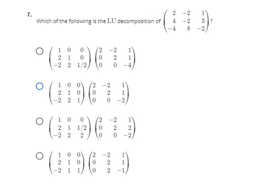 (-2 i i/ [.
7.
2
-2
1
3?
Which of the following is the LU decomposition of
-4
-2
8
-2
( 1 0
2 1
-2 2 1/2
(2
-2
1
2
1
-4
100
2 -2
2
1
2
1
1
-2
1
-2
1 0
2 1 1/2
-2
2
2
-2 2
-2
2,
0 0
2 1
1
-2
1
1
-2
1
1
-1
