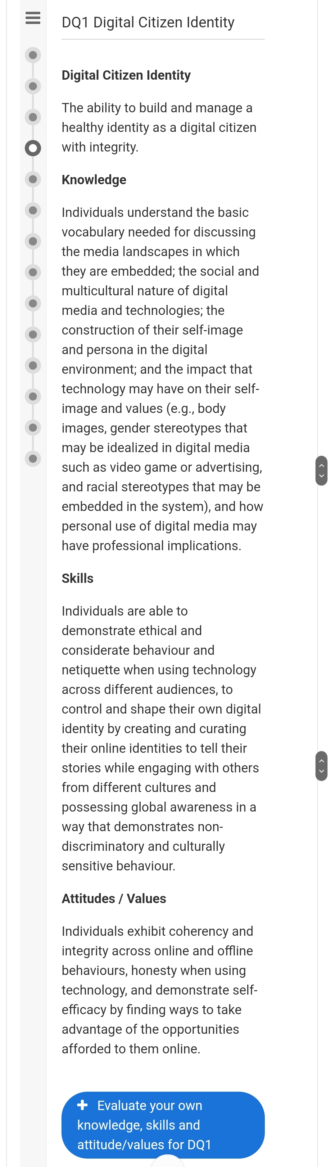 DQ1 Digital Citizen Identity
< >
Digital Citizen Identity
The ability to build and manage a
healthy identity as a digital citizen
with integrity.
Knowledge
Individuals understand the basic
vocabulary needed for discussing
the media landscapes in which
they are embedded; the social and
multicultural nature of digital
media and technologies; the
construction of their self-image
and persona in the digital
environment; and the impact that
technology may have on their self-
image and values (e.g., body
images, gender stereotypes that
may be idealized in digital media
such as video game or advertising,
and racial stereotypes that may be
embedded in the system), and how
personal use of digital media may
have professional implications.
Skills
Individuals are able to
demonstrate ethical and
considerate behaviour and
netiquette when using technology
across different audiences, to
control and shape their own digital
identity by creating and curating
their online identities to tell their
stories while engaging with others
from different cultures and
possessing global awareness in a
way that demonstrates non-
discriminatory and culturally
sensitive behaviour.
Attitudes / Values
Individuals exhibit coherency and
integrity across online and offline
behaviours, honesty when using
technology, and demonstrate self-
efficacy by finding ways to take
advantage of the opportunities
afforded to them online.
< >
+ Evaluate your own
knowledge, skills and
attitude/values for DQ1