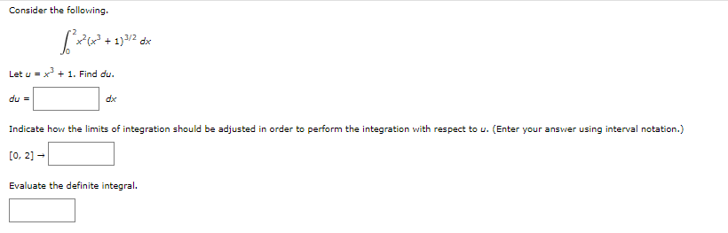 Consider the following.
می شود
du =
x²(x³ + 1)3/2 dx
Let u = x³ + 1. Find du.
dx
Indicate how the limits of integration should be adjusted in order to perform the integration with respect to u. (Enter your answer using interval notation.)
[0, 2] →
Evaluate the definite integral.