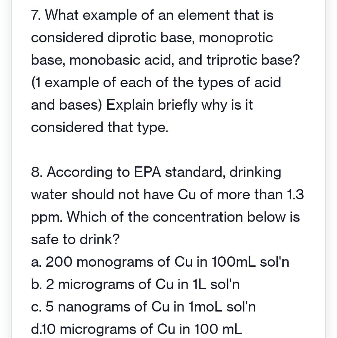 7. What example of an element that is
considered diprotic base, monoprotic
base, monobasic acid, and triprotic base?
(1 example of each of the types of acid
and bases) Explain briefly why is it
considered that type.
8. According to EPA standard, drinking
water should not have Cu of more than 1.3
ppm. Which of the concentration below is
safe to drink?
a. 200 monograms of Cu in 100mL sol'n
b. 2 micrograms of Cu in 1L sol'n
c. 5 nanograms of Cu in 1mol sol'n
d.10 micrograms of Cu in 100 mL