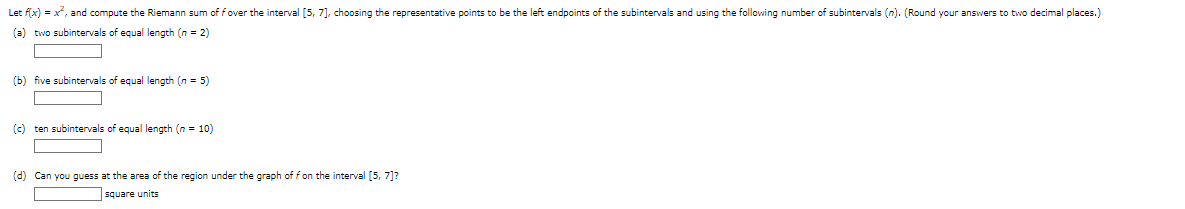 Let f(x) = x², and compute the Riemann sum of fover the interval [5, 7], choosing the representative points to be the left endpoints of the subintervals and using the following number of subintervals (n). (Round your answers to two decimal places.)
(a) two subintervals of equal length (n = 2)
(b) five subintervals of equal length (n = 5)
(c) ten subintervals of equal length (n = 10)
(d) Can you guess at the area of the region under the graph of f on the interval [5, 7]?
square units