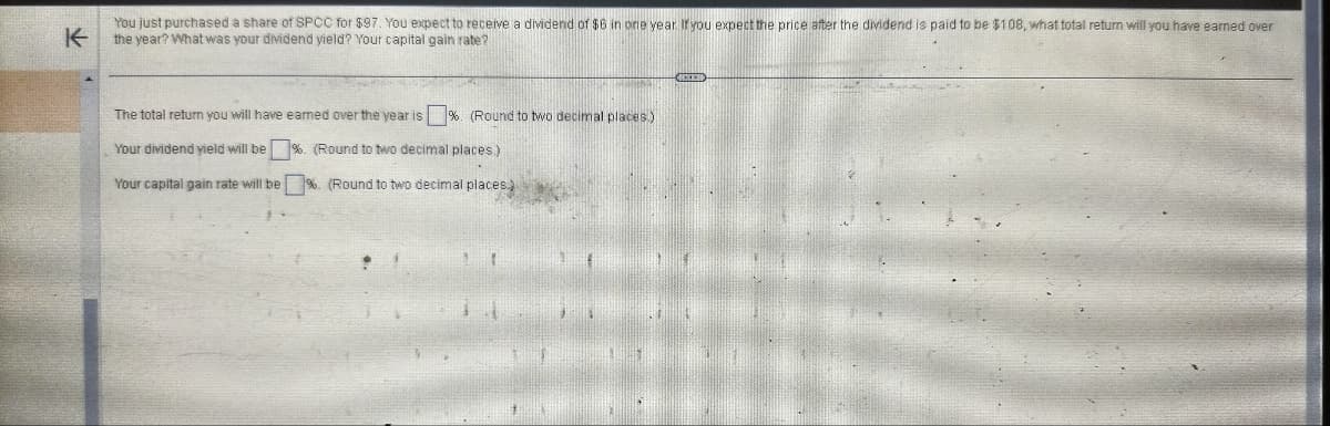 K
You just purchased a share of SPCC for $97. You expect to receive a dividend of $6 in one year. If you expect the price after the dividend is paid to be $108, what total return will you have earned over
the year? What was your dividend yield? Your capital gain rate?
The total return you will have earned over the year is %. (Round to two decimal places.)
Your dividend yield will be
%. (Round to two decimal places.)
Your capital gain rate will be
%. (Round to two decimal places)
D