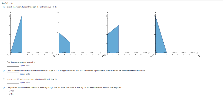 Letf(x)=4x.
(a) Sketch the region R under the graph of fon the interval (0, 2).
y
1
2 3
Find its exact area using geometry.
square units
5
6
DOO
1
(c) Repeat part (b) with eight subintervals of equal length (n=8).
square units
2
3
3
6
4
2
1
2
3
(b) Use a Riemann sum with four subintervals of equal length (n=4) to approximate the area of R. Choose the representative points to be the left endpoints of the subintervals.
square units
(d) Compare the approximations obtained in parts (b) and (c) with the exact area found in part (a). Do the approximations improve with larger in?
O Yes
O No
5
7
4
2
1
2
3
6