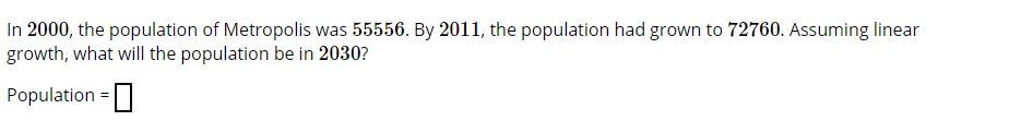 In 2000, the population of Metropolis was 55556. By 2011, the population had grown to 72760. Assuming linear
growth, what will the population be in 2030?
Population =