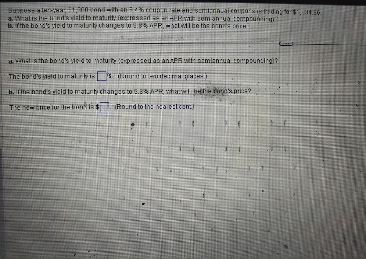 Suppose a ten-year, $1,000 bond with an 8.4% coupon rate and semiannual coupons is trading for $1,034.86.
a. What is the bond's yield to maturity (expressed as an APR with semiannual compounding)?
b. If the bond's yield to maturity changes to 9.8% APR, what will be the bond's price?
a. What is the bond's yield to maturity (expressed as an APR with semiannual compounding)?
The bond's yield to maturity is%. (Round to two decimal places.)
b. If the bond's yield to maturity changes to 9.8% APR, what will be the bond's price?
The new price for the bond is $ (Round to the nearest cent.)