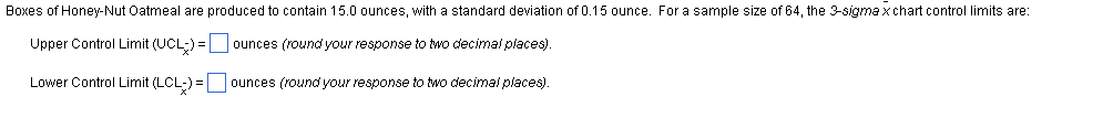 Boxes of Honey-Nut Oatmeal are produced to contain 15.0 ounces, with standard deviation of 0.15 ounce. For a sample size of 64, the 3-sigma x chart control limits are:
Upper Control Limit (UCL) =
ounces (round your response to two decimal places).
Lower Control Limit (LCL-) =
ounces (round your response to two decimal places).