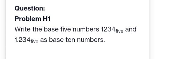 Question:
Problem H1
Write the base five numbers 1234 five and
1.234five as base ten numbers.