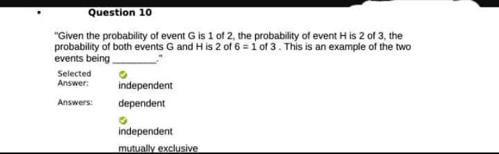 Question 10
"Given the probability of event G is 1 of 2, the probability of event H is 2 of 3, the
probability of both events G and H is 2 of 6 = 1 of 3. This is an example of the two
events being
Selected
Answer: independent
Answers:
dependent
independent
mutually exclusive